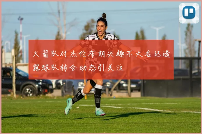 火箭队对杰伦布朗兴趣不大名记透露球队转会动态引关注