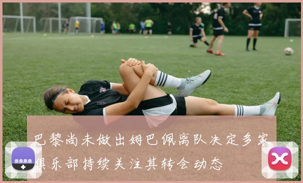 巴黎尚未做出姆巴佩离队决定多家俱乐部持续关注其转会动态