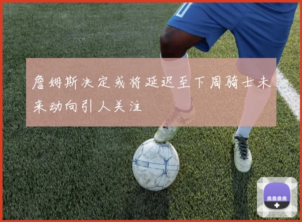 詹姆斯决定或将延迟至下周骑士未来动向引人关注