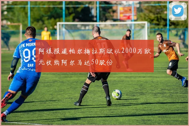 阿媒报道帕尔梅拉斯欲以2000万欧元收购阿尔马达50股份