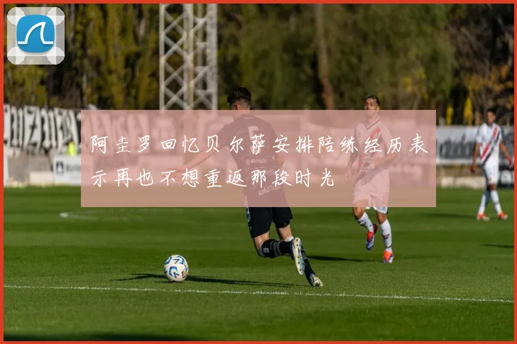 阿圭罗回忆贝尔萨安排陪练经历表示再也不想重返那段时光