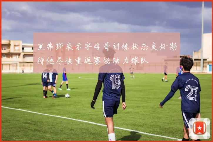 里弗斯表示字母哥训练状态良好期待他尽快重返赛场助力球队