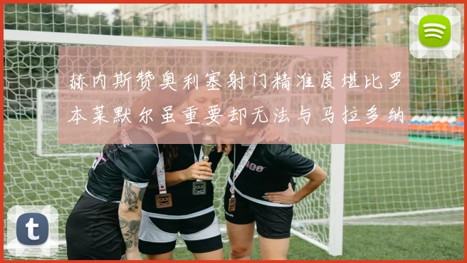 赫内斯赞奥利塞射门精准度堪比罗本莱默尔虽重要却无法与马拉多纳相提并论