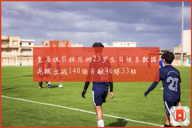 皇马祝贝林厄姆23岁生日快乐数据亮眼出战140场贡献46球33助