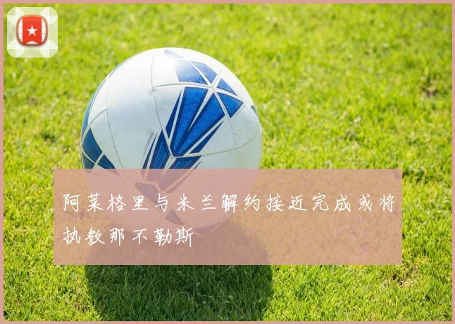 阿莱格里与米兰解约接近完成或将执教那不勒斯