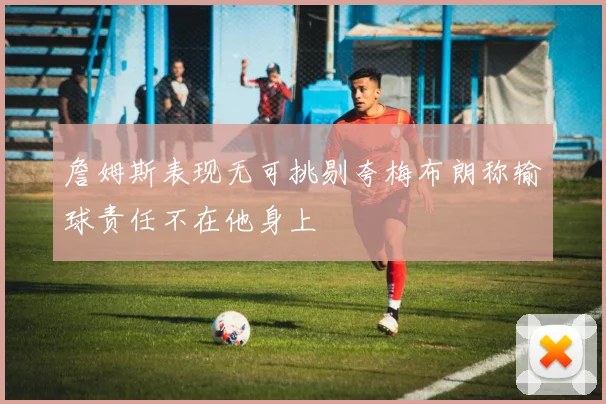詹姆斯表现无可挑剔夸梅布朗称输球责任不在他身上