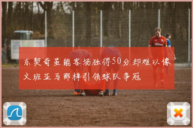东契奇虽能客场独得50分却难以像文班亚马那样引领球队争冠