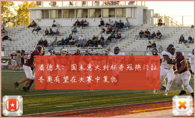 潘德夫：国米意大利杯夺冠热门拉齐奥有望在决赛中复仇