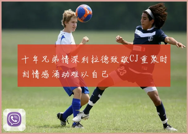 十年兄弟情深利拉德致敬CJ重聚时刻情感涌动难以自已