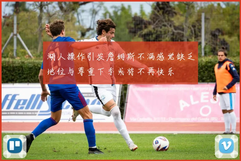 湖人操作引发詹姆斯不满感觉缺乏地位与尊重下季或将不再快乐