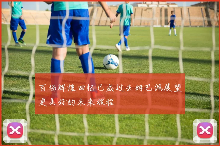 百场辉煌回忆已成过去姆巴佩展望更美好的未来旅程
