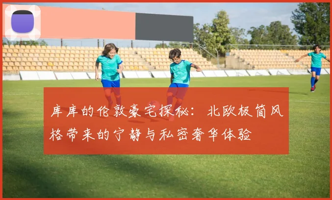 库库的伦敦豪宅探秘：北欧极简风格带来的宁静与私密奢华体验