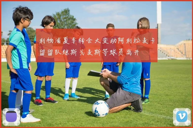 利物浦夏季转会大变动阿利松麦卡留留队琼斯戈麦斯等球员离开