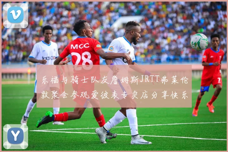乐福与骑士队友詹姆斯JRTT弗莱伦敦聚会参观爱彼表专卖店分享快乐时光