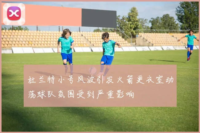 杜兰特小号风波引发火箭更衣室动荡球队氛围受到严重影响