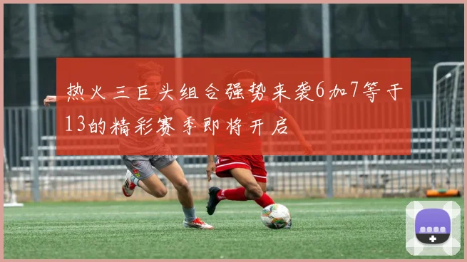 热火三巨头组合强势来袭6加7等于13的精彩赛季即将开启