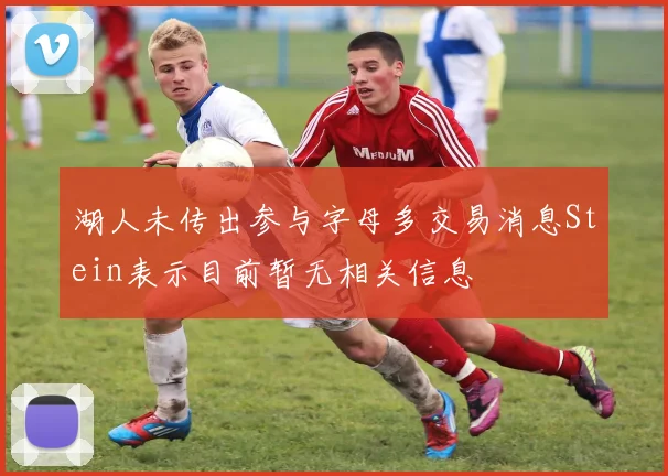 湖人未传出参与字母多交易消息Stein表示目前暂无相关信息