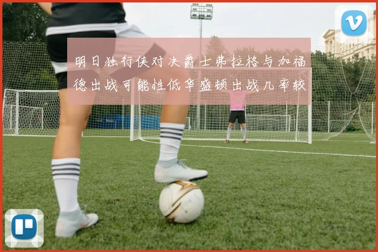 明日独行侠对决爵士弗拉格与加福德出战可能性低华盛顿出战几率较高